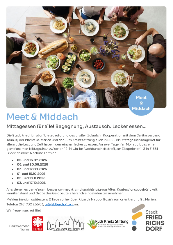Meet & Middach Mittagessen für alle! Begegnung, Austausch. Lecker essen... Die Stadt Friedrichsdorf bietet aufgrund des großen Zulaufs in Kooperation mit dem Caritasverband  Taunus, der Pfarrei St. Marien und der Ruth Kreitz Stiftung auch in 2025 ein Mittagessensangebot für  alle an, die Lust und Zeit haben, gemeinsam lecker zu essen. An zwei Tagen im Monat gibt es einen  gemeinsamen Mittagstisch zwischen 12-14 Uhr im Nachbarschaftstreff, am Eisspeicher 1-3 in 61381  Friedrichsdorf. Nächste Termine:  02. und 16.07.2025  06. und 20.08.2025  03. und 17.09.2025  01. und 15.10.2025  05. und 19.11.2025  03. und 17.12.2025 Alle, denen es gemeinsam besser schmeckt, sind unabhängig von Alter, Konfessionszugehörigkeit, Familienstand und Größe des Geldbeutels herzlich eingeladen teilzunehmen.  Melden Sie sich spätestens 2 Tage vorher über Ricarda Nappo, Sozialraumorientierung St. Marien, Telefon 0151 730 266 63, cs@feldberghof.com an. Wir freuen uns auf Sie