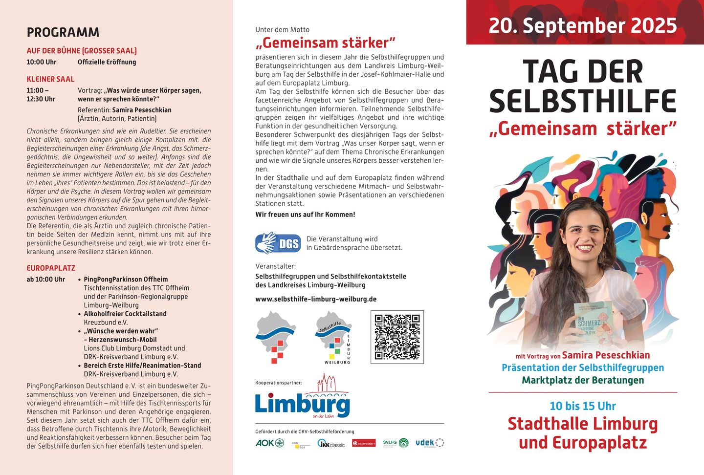 Inhalt des Veranstaltungsflyers: TAG DER SELBSTHILFE „Gemeinsam stärker“ am Samstag, 20. September 2025, 10-15 Uhr  in der Stadthalle Limburg und auf dem Europaplatz (gegenüber Galeria).  Präsentation der Selbsthilfe und Marktplatz der Beratungen.  Programm: Unter dem Motto „Gemeinsam stärker“ präsentieren sich in diesem Jahr die Selbsthilfegruppen und Beratungseinrichtungen aus dem Landkreis Limburg-Weilburg am Tag der Selbsthilfe in der Josef-Kohlmaier-Halle und auf dem Europaplatz Limburg.  Am Tag der Selbsthilfe können sich die Besucher über das facettenreiche Angebot von Selbsthilfegruppen und Beratungseinrichtungen informieren. Teilnehmende Selbsthilfegruppen zeigen ihr vielfältiges Angebot und ihre wichtige Funktion in der gesundheitlichen Versorgung.  Besonderer Schwerpunkt des diesjährigen Tags der Selbsthilfe liegt mit dem Vortrag „Was unser Körper sagen, wenn er sprechen könnte?“ auf dem Thema Chronische Erkrankungen und wie wir die Signale unseres Körpers besser verstehen lernen. In der Stadthalle und auf dem Europaplatz finden während der Veranstaltung verschiedene Mitmach- und Selbstwahrnehmungs-Aktionen sowie Präsentationen an verschiedenen Stationen statt.  Wir freuen uns auf Ihr Kommen!   STADTHALLE Auf der Bühne (großer Saal)  10:00 Uhr:  	Offizielle Eröffnung  Kleiner Saal: 11:00 Uhr: 		Vortrag „Was würde unser Körper sagen, wenn er sprechen könnte?“ 		Referentin: Samira Peseschkian (Ärztin, Autorin, Patientin) Chronische Erkrankungen sind wie ein Rudeltier. Sie erscheinen nicht allein, sondern bringen gleich einige Komplizen mit: die Begleiterscheinungen einer Erkrankung (die Angst, das Schmerzgedächtnis, die Ungewissheit und so weiter). Anfangs sind die Begleiterscheinungen nur Nebendarsteller, mit der Zeit jedoch nehmen sie immer wichtigere Rollen ein, bis sie das Geschehen im Leben „ihres“ Patienten bestimmen. Das ist belastend – für den Körper und die Psyche. In diesem Vortrag wollen wir gemeinsam den Signalen unseres Körpers auf die Spur gehen und die Begleiterscheinungen von chronischen Erkrankungen mit ihren hirnorganischen Verbindungen erkunden.  Die Referentin, die als Ärztin und zugleich chronische Patientin beide Seiten der Medizin kennt, nimmt uns mit auf ihre persönliche Gesundheitsreise und zeigt, wie wir trotz einer Erkrankung unsere Resilienz stärken können.  Weitere Informationen zur Referentin unter: https://samira.peseschkian.org/.   EUROPAPLATZ ab 10:00 Uhr: -	PingPongParkinson Offheim (Tischtennisstation des TTC Offheim und der Parkinson-Regionalgruppe Limburg-Weilburg -	Alkoholfreier Cocktailstand (Kreuzbund e.V.) -	„Wünsche werden wahr“ - Herzenswunsch-Mobil (Lions Club und DRK) -	Bereich Erste Hilfe/Reanimation-Stand (DRK)  PingPongParkinson Deutschland e. V. ist ein bundesweiter Zusammenschluss von Vereinen und Einzelpersonen, die sich – vorwiegend ehrenamtlich – mit Hilfe des Tischtennissports für Menschen mit Parkinson und deren Angehörige engagieren. Seit diesem Jahr setzt sich auch der TTC Offheim dafür ein, dass Betroffene durch Tischtennis ihre Motorik, Beweglichkeit und Reaktionsfähigkeit verbessern können. Besucher beim Tag der Selbsthilfe dürfen sich hier ebenfalls testen und spielen.       Die Veranstaltung wird in Gebärdensprache übersetzt.   Veranstalter: Selbsthilfegruppen und Selbsthilfekontaktstelle des Landkreises Limburg-Weilburg  www.selbsthilfe-limburg-weilburg.de       Kooperationspartner:     Gefördert durch die GKV-Selbsthilfeförderung
