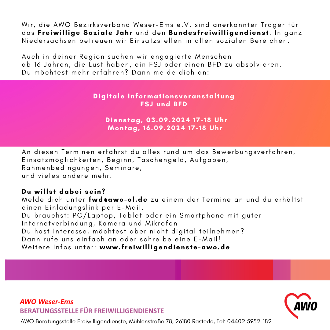 Das Bild enthält die Details zur digitalen Informationsveranstaltung FSJ und BFD am 03.09. oder 16.09.2024, jeweils von 17-18 Uhr.  Anmeldung unter fwd@awo-ol.de erforderlich, dann erhält man die Zugangsdaten. PC/ Laptop/ Tablet oder Smartphone sowie Internetverbindung und Mikro wird benötigt. Es werden Einsatzmöglichkeiten und Rahmenbedingungen, Informationen zu Taschengeld, pädagogischer Begleitung (Seminare) und vieles mehr vorgestellt.